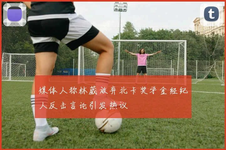 媒体人称林葳放弃北卡奖学金经纪人反击言论引发热议