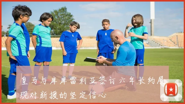 皇马与库库雷利亚签订六年长约展现对新援的坚定信心