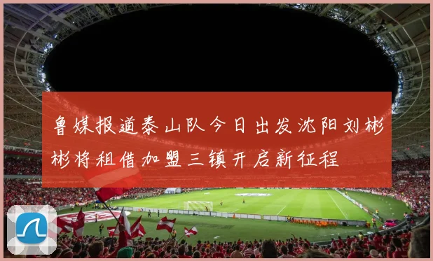 鲁媒报道泰山队今日出发沈阳刘彬彬将租借加盟三镇开启新征程