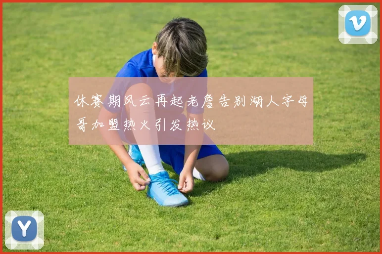休赛期风云再起老詹告别湖人字母哥加盟热火引发热议