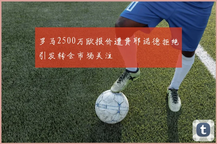 罗马2500万欧报价遭费耶诺德拒绝引发转会市场关注