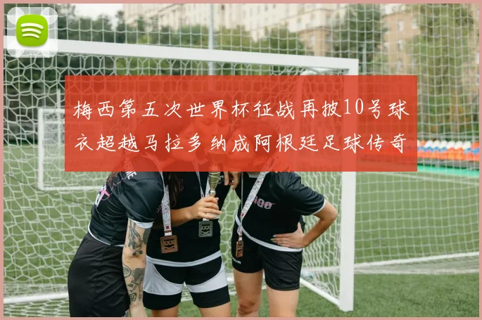 梅西第五次世界杯征战再披10号球衣超越马拉多纳成阿根廷足球传奇