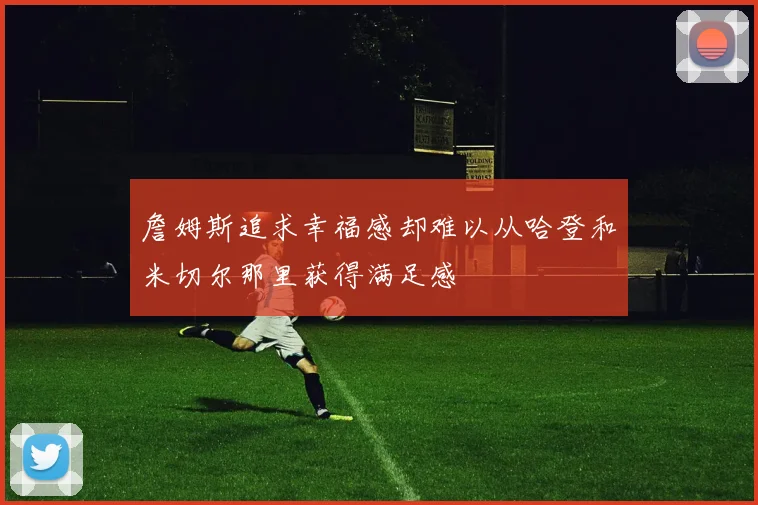 詹姆斯追求幸福感却难以从哈登和米切尔那里获得满足感
