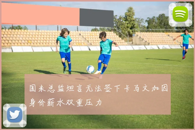 国米总监坦言无法签下卡马文加因身价薪水双重压力