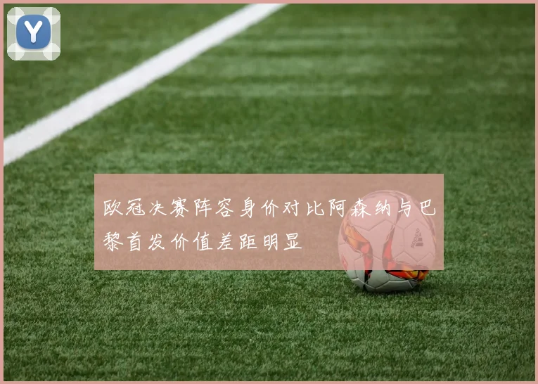 欧冠决赛阵容身价对比阿森纳与巴黎首发价值差距明显