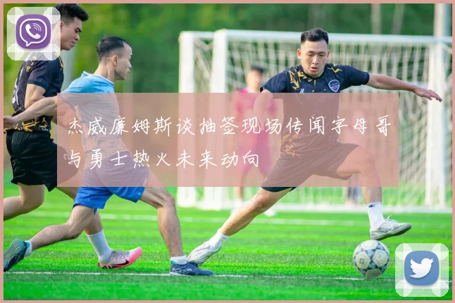杰威廉姆斯谈抽签现场传闻字母哥与勇士热火未来动向
