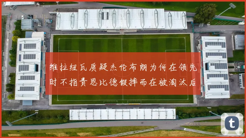维拉纽瓦质疑杰伦布朗为何在领先时不指责恩比德假摔而在被淘汰后才发声
