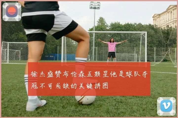 徐杰盛赞布伦森五颗星他是球队夺冠不可或缺的关键拼图