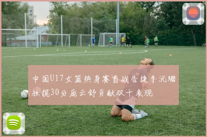 中国U17女篮热身赛首战告捷李沅珊独揽30分庞云舒贡献双十表现