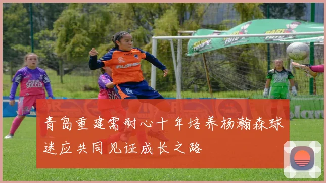 青岛重建需耐心十年培养杨瀚森球迷应共同见证成长之路