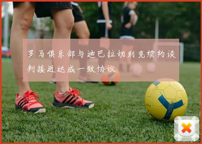 罗马俱乐部与迪巴拉切利克续约谈判接近达成一致协议