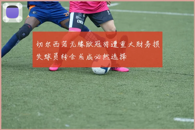 切尔西若无缘欧冠将遭重大财务损失球员转会或成必然选择