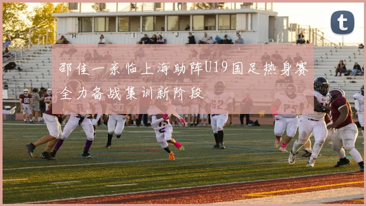 邵佳一亲临上海助阵U19国足热身赛全力备战集训新阶段
