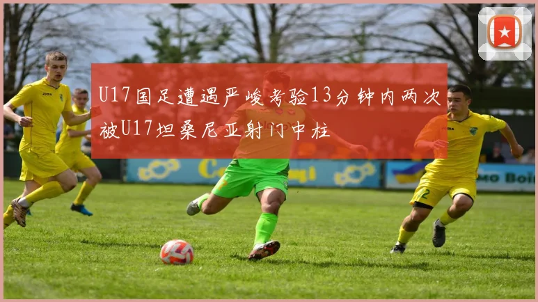 U17国足遭遇严峻考验13分钟内两次被U17坦桑尼亚射门中柱