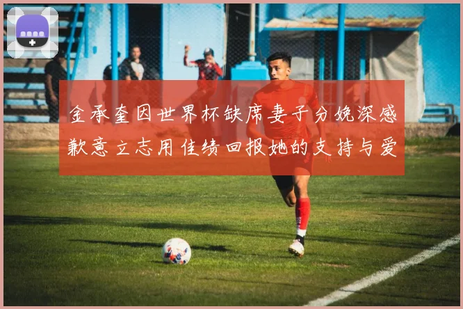 金承奎因世界杯缺席妻子分娩深感歉意立志用佳绩回报她的支持与爱