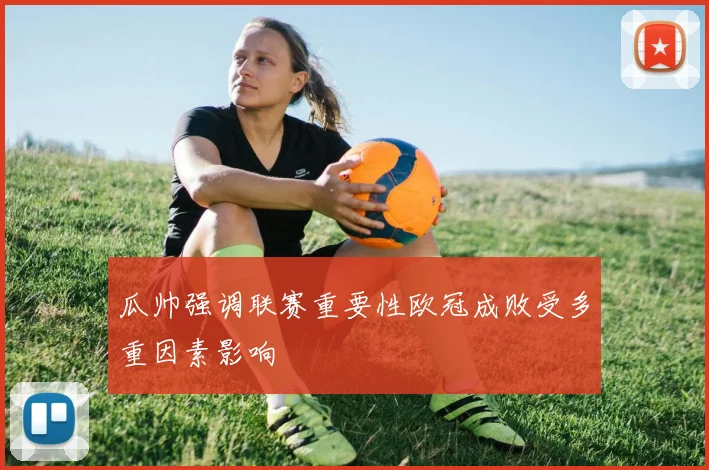 瓜帅强调联赛重要性欧冠成败受多重因素影响