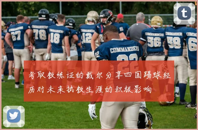 考取教练证的戴尔分享四国踢球经历对未来执教生涯的积极影响