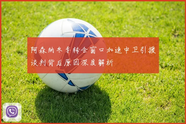 阿森纳冬季转会窗口加速中卫引援谈判背后原因深度解析