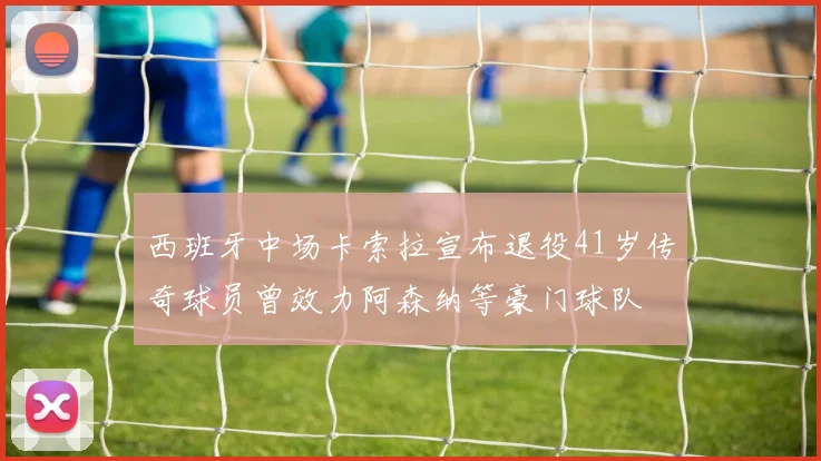 西班牙中场卡索拉宣布退役41岁传奇球员曾效力阿森纳等豪门球队