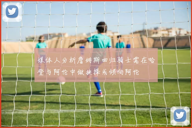 媒体人分析詹姆斯回归骑士需在哈登与阿伦中做抉择或倾向阿伦