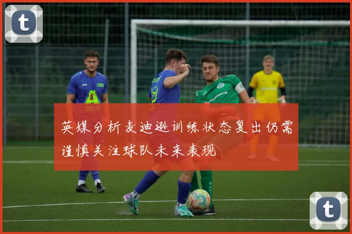 英媒分析麦迪逊训练状态复出仍需谨慎关注球队未来表现