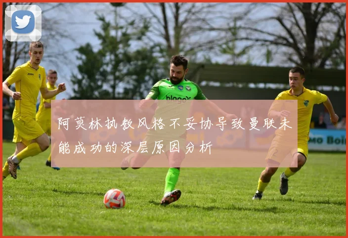 阿莫林执教风格不妥协导致曼联未能成功的深层原因分析