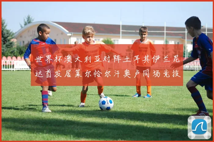 世界杯澳大利亚对阵土耳其伊兰昆达首发居莱尔恰尔汗奥卢同场竞技