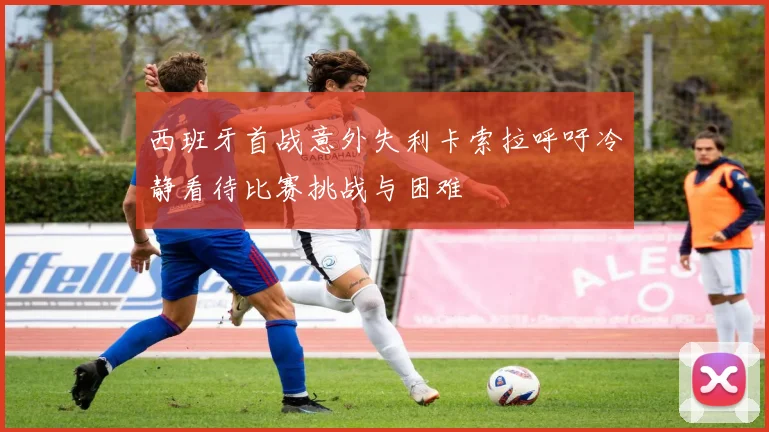 西班牙首战意外失利卡索拉呼吁冷静看待比赛挑战与困难