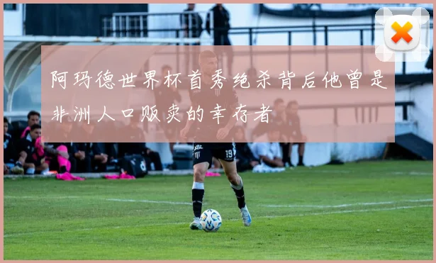 阿玛德世界杯首秀绝杀背后他曾是非洲人口贩卖的幸存者