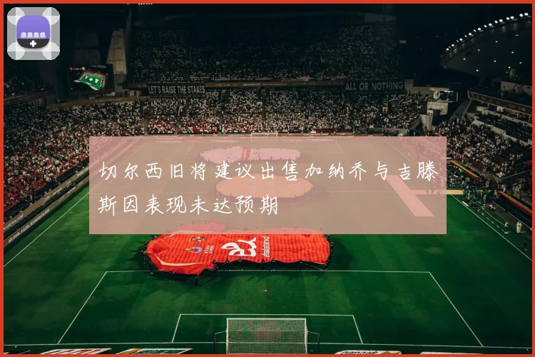 切尔西旧将建议出售加纳乔与吉滕斯因表现未达预期