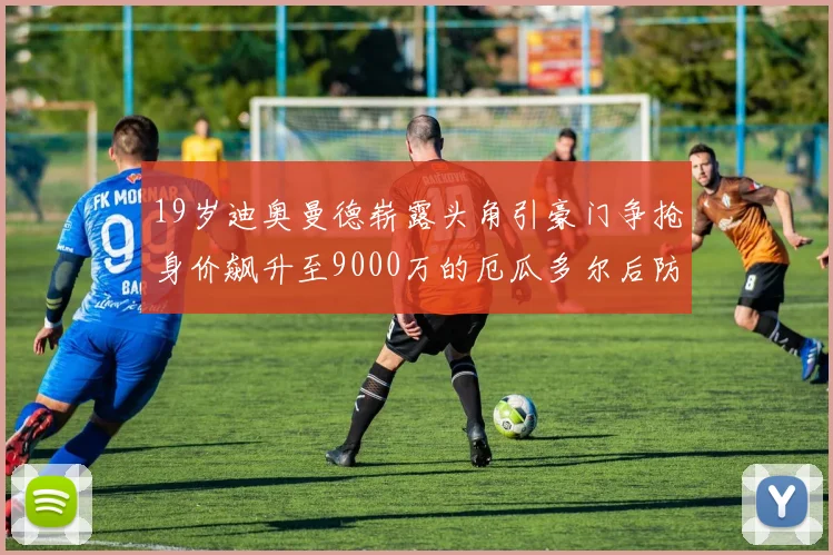 19岁迪奥曼德崭露头角引豪门争抢身价飙升至9000万的厄瓜多尔后防新星