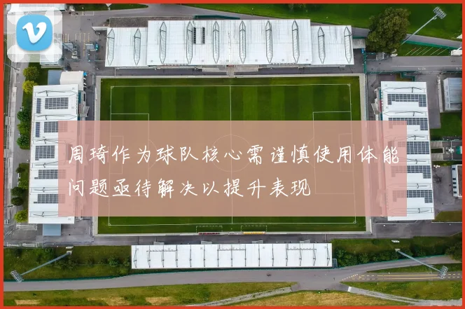 周琦作为球队核心需谨慎使用体能问题亟待解决以提升表现