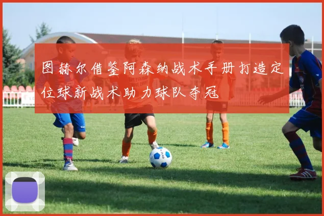 图赫尔借鉴阿森纳战术手册打造定位球新战术助力球队夺冠