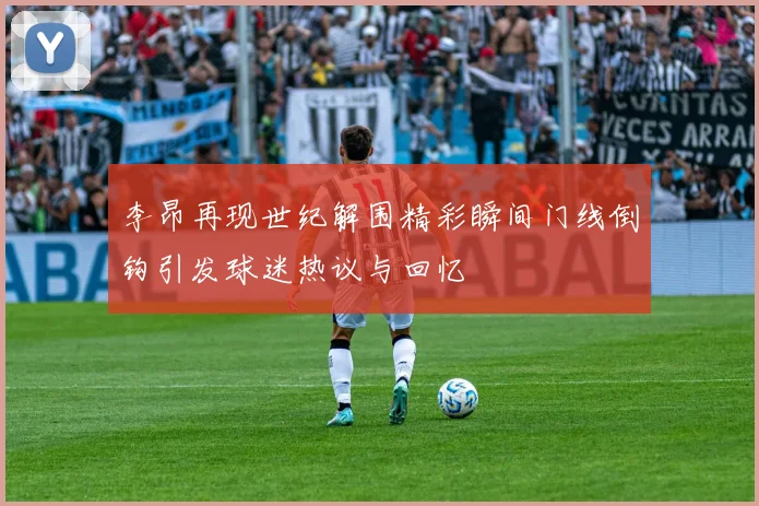 李昂再现世纪解围精彩瞬间门线倒钩引发球迷热议与回忆