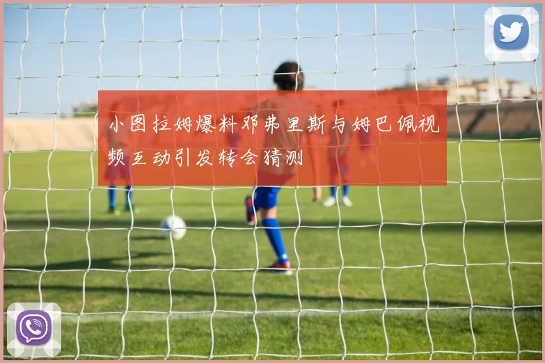 小图拉姆爆料邓弗里斯与姆巴佩视频互动引发转会猜测