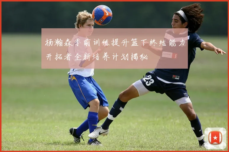杨瀚森季前训练提升篮下终结能力开拓者全新培养计划揭秘
