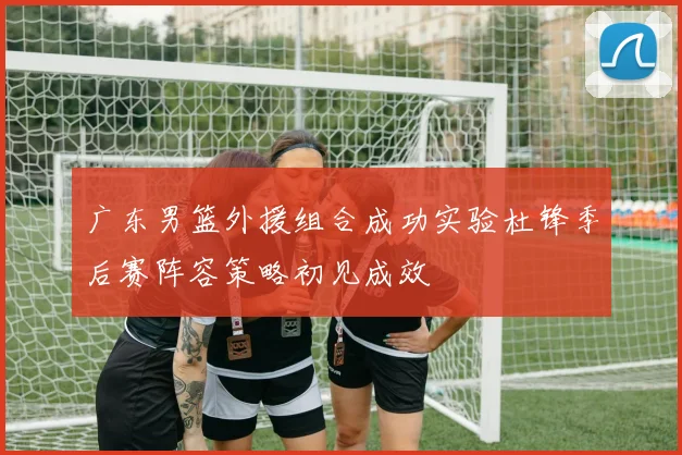 广东男篮外援组合成功实验杜锋季后赛阵容策略初见成效