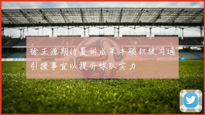 徐正源期待夏训成果丰硕积极沟通引援事宜以提升球队实力
