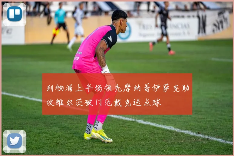 利物浦上半场领先摩纳哥伊萨克助攻维尔茨破门范戴克送点球